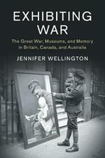 Exhibiting War: The Great War, Museums, and Memory in Britain, Canada, and Australia