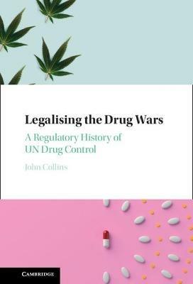 Legalising the Drug Wars: A Regulatory History of UN Drug Control - John Collins - cover