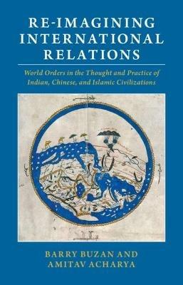 Re-imagining International Relations: World Orders in the Thought and Practice of Indian, Chinese, and Islamic Civilizations - Barry Buzan,Amitav Acharya - cover