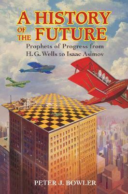 A History of the Future: Prophets of Progress from H. G. Wells to Isaac Asimov - Peter J. Bowler - cover