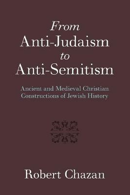 From Anti-Judaism to Anti-Semitism: Ancient and Medieval Christian Constructions of Jewish History - Robert Chazan - cover