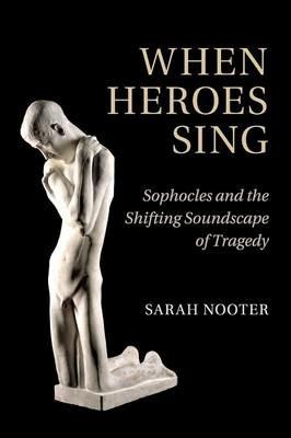 When Heroes Sing: Sophocles and the Shifting Soundscape of Tragedy - Sarah Nooter - cover