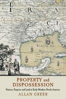 Property and Dispossession: Natives, Empires and Land in Early Modern North America - Allan Greer - cover