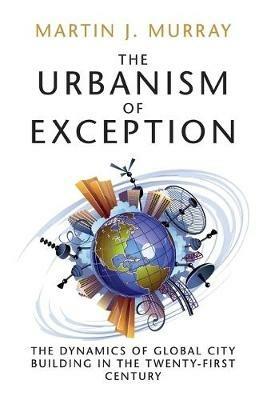 The Urbanism of Exception: The Dynamics of Global City Building in the Twenty-First Century - Martin J. Murray - cover