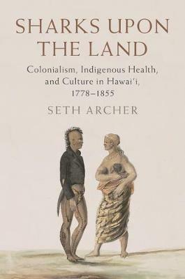 Sharks upon the Land: Colonialism, Indigenous Health, and Culture in Hawai'i, 1778-1855 - Seth Archer - cover