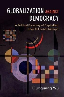 Globalization against Democracy: A Political Economy of Capitalism after its Global Triumph - Guoguang Wu - cover