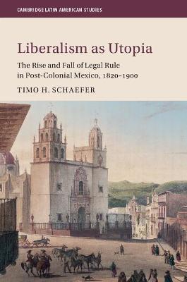 Liberalism as Utopia: The Rise and Fall of Legal Rule in Post-Colonial Mexico, 1820-1900 - Timo H. Schaefer - cover