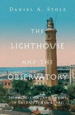 The Lighthouse and the Observatory: Islam, Science, and Empire in Late Ottoman Egypt - Daniel A. Stolz - cover