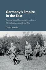 Germany's Empire in the East: Germans and Romania in an Era of Globalization and Total War
