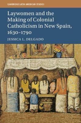 Laywomen and the Making of Colonial Catholicism in New Spain, 1630-1790 - Jessica L. Delgado - cover