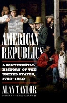 American Republics: A Continental History of the United States, 1783-1850 - Alan Taylor - cover