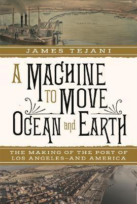 A Machine to Move Ocean and Earth: The Making of the Port of Los Angeles and America - James Tejani - cover