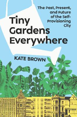 Tiny Gardens Everywhere: The Past, Present, and Future of the Self-Provisioning City - Kate Brown - cover