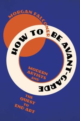 How to Be Avant-Garde: Modern Artists and the Quest to End Art - Morgan Falconer - cover