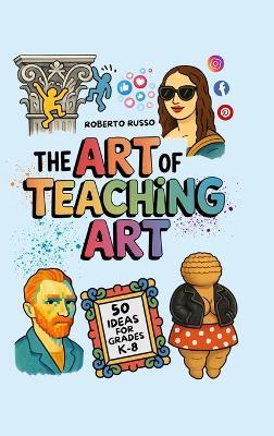The Art of Teaching Art. 50 Ideas For Grades K-8: Engaging Art Lessons for Elementary and Middle School, Insipred by Creative Teachers - Roberto Russo - cover