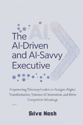 The AI-Driven and AI-Savvy Executive: Empowering Visionary Leaders to Navigate Digital Transformation, Harness AI Innovation, and Drive Competitive Advantage - Silva Nash - cover