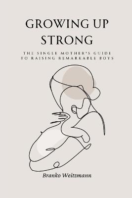 Growing Up Strong: The Single Mother's Guide to Raising Remarkable Boys - Branko Weitzmann - cover