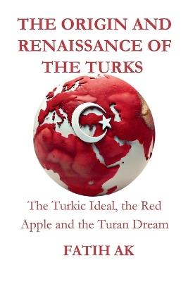 The Origin and Renaissance of the Turks: The Turkic Ideal, the Red Apple and the Turan Dream - Fatih Ak - cover