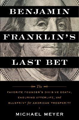 Benjamin Franklin's Last Bet: The Favorite Founder's Divisive Death, Enduring Afterlife, and Blueprint for American Prosperity - Michael Meyer - cover