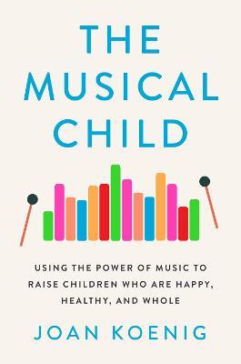 The Musical Child: Using the Power of Music to Raise Children Who Are Happy, Healthy, and Whole - Joan Koenig - cover
