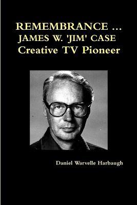 Remembrance ... James W. 'Jim' Case Creative TV Pioneer - Daniel Warvelle Harbaugh - cover