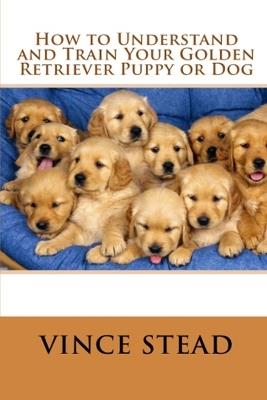 How to Understand and Train Your Golden Retriever Puppy or Dog - Vince Stead - cover