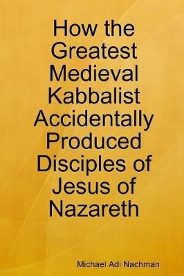How the Greatest Medieval Kabbalist Accidentally Produced Disciples of Jesus of Nazareth - Michael Adi Nachman - cover