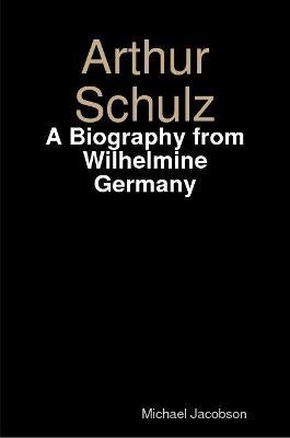 Arthur Schulz, A Biography from Wilhelmine Germany - Michael Jacobson - cover