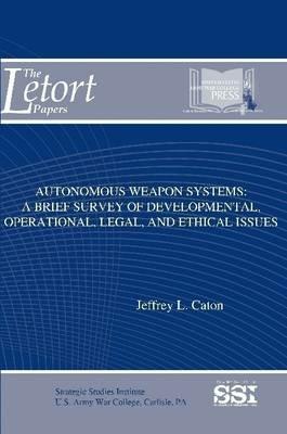 Autonomous Weapon Systems: A Brief Survey of Developmental, Operational, Legal, and Ethical Issues - Jeffrey L. Caton,Strategic Studies Institute,U.S. Army War College - cover