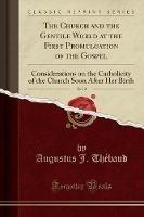 The Church and the Gentile World at the First Promulgation of the Gospel, Vol. 2: Considerations on the Catholicity of the Church Soon After Her Birth (Classic Reprint) - Augustus J Thebaud - cover