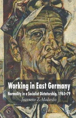 Working in East Germany: Normality in a Socialist Dictatorship 1961-79 - J. Madarász - cover