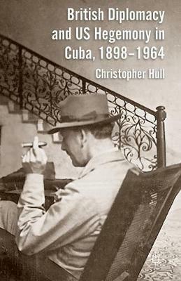 British Diplomacy and US Hegemony in Cuba, 1898-1964 - Christopher Hull - cover