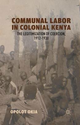 Communal Labor in Colonial Kenya: The Legitimization of Coercion, 1912–1930 - O. Okia - cover