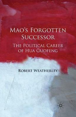 Mao's Forgotten Successor: The Political Career of Hua Guofeng - Robert Weatherley - cover