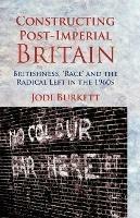 Constructing Post-Imperial Britain: Britishness, 'Race' and the Radical Left in the 1960s - J. Burkett - cover