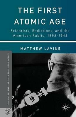 The First Atomic Age: Scientists, Radiations, and the American Public, 1895–1945 - Matthew Lavine - cover