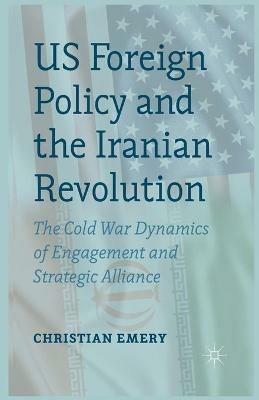 US Foreign Policy and the Iranian Revolution: The Cold War Dynamics of Engagement and Strategic Alliance - C. Emery - cover