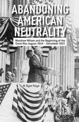 Abandoning American Neutrality: Woodrow Wilson and the Beginning of the Great War, August 1914 – December 1915 - R. Floyd - cover