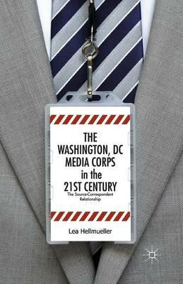 The Washington, DC Media Corps in the 21st Century: The Source-Correspondent Relationship - L. Hellmüller - cover