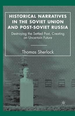 Historical Narratives in the Soviet Union and Post-Soviet Russia: Destroying the Settled Past, Creating an Uncertain Future - T. Sherlock - cover