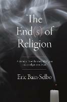 The End(s) of Religion: A History of How the Study of Religion Makes Religion Irrelevant - Eric Bain-Selbo - cover