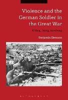 Violence and the German Soldier in the Great War: Killing, Dying, Surviving - Benjamin Ziemann - cover
