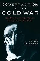 Covert Action in the Cold War: US Policy, Intelligence and CIA Operations - James Callanan - cover