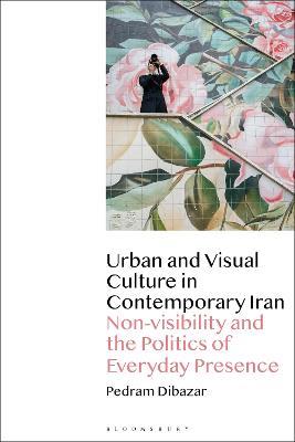 Urban and Visual Culture in Contemporary Iran: Non-visibility and the Politics of Everyday Presence - Pedram Dibazar - cover