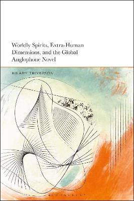 Worldly Spirits, Extra-Human Dimensions, and the Global Anglophone Novel - Hilary Thompson - cover