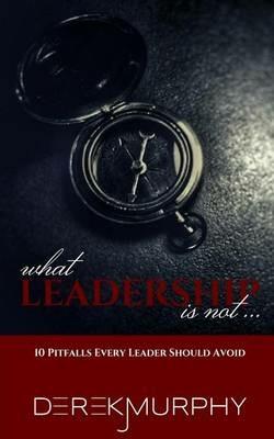 What Leadership Is Not: 10 Pitfalls Every Leader Should Avoid - Derek J Murphy - cover