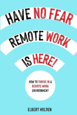 Have No Fear, Remote Work Is Here!: How To Thrive In A Remote Work Environment - Elbert Holden - cover