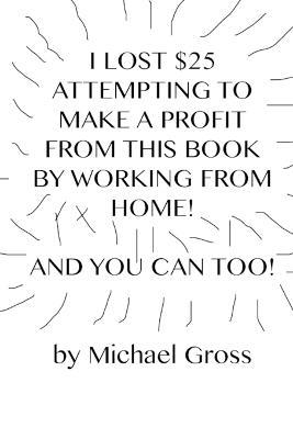 I Lost $25 Attempting to Make a Profit From This Book by Working From Home! And You Can Too! - Michael Gross - cover
