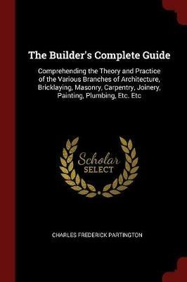 The Builder's Complete Guide: Comprehending the Theory and Practice of the Various Branches of Architecture, Bricklaying, Masonry, Carpentry, Joinery, Painting, Plumbing, Etc. Etc - Charles Frederick Partington - cover