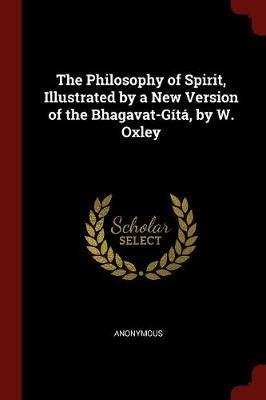 The Philosophy of Spirit, Illustrated by a New Version of the Bhagavat-G t , by W. Oxley - Anonymous - cover